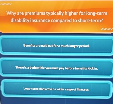 Why are premiums typically higher for long-term
disability insurance compared to short-term?
'.......
Benefts are paid out for a much longer period.
There is a deductible you must pay before benefıts kick in.
Long-term plans cover a wider range of illnesses.