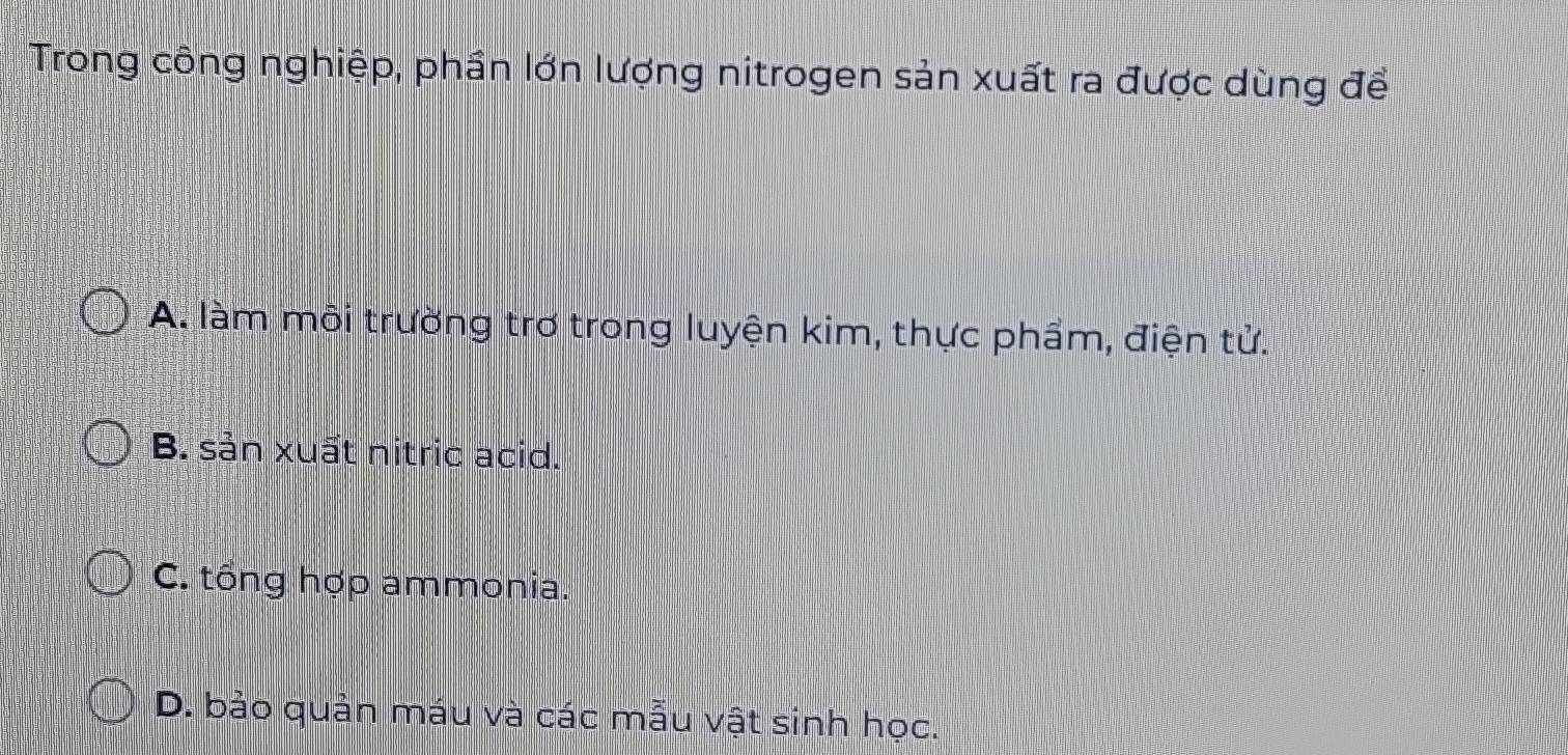 Trong công nghiệp, phần lớn lượng nitrogen sản xuất ra được dùng để
A. làm môi trường trơ trong luyện kim, thực phầm, điện tử.
B. sản xuất nitric acid.
C. tổng hợp ammonia.
D. bảo quản máu và các mẫu vật sinh học.