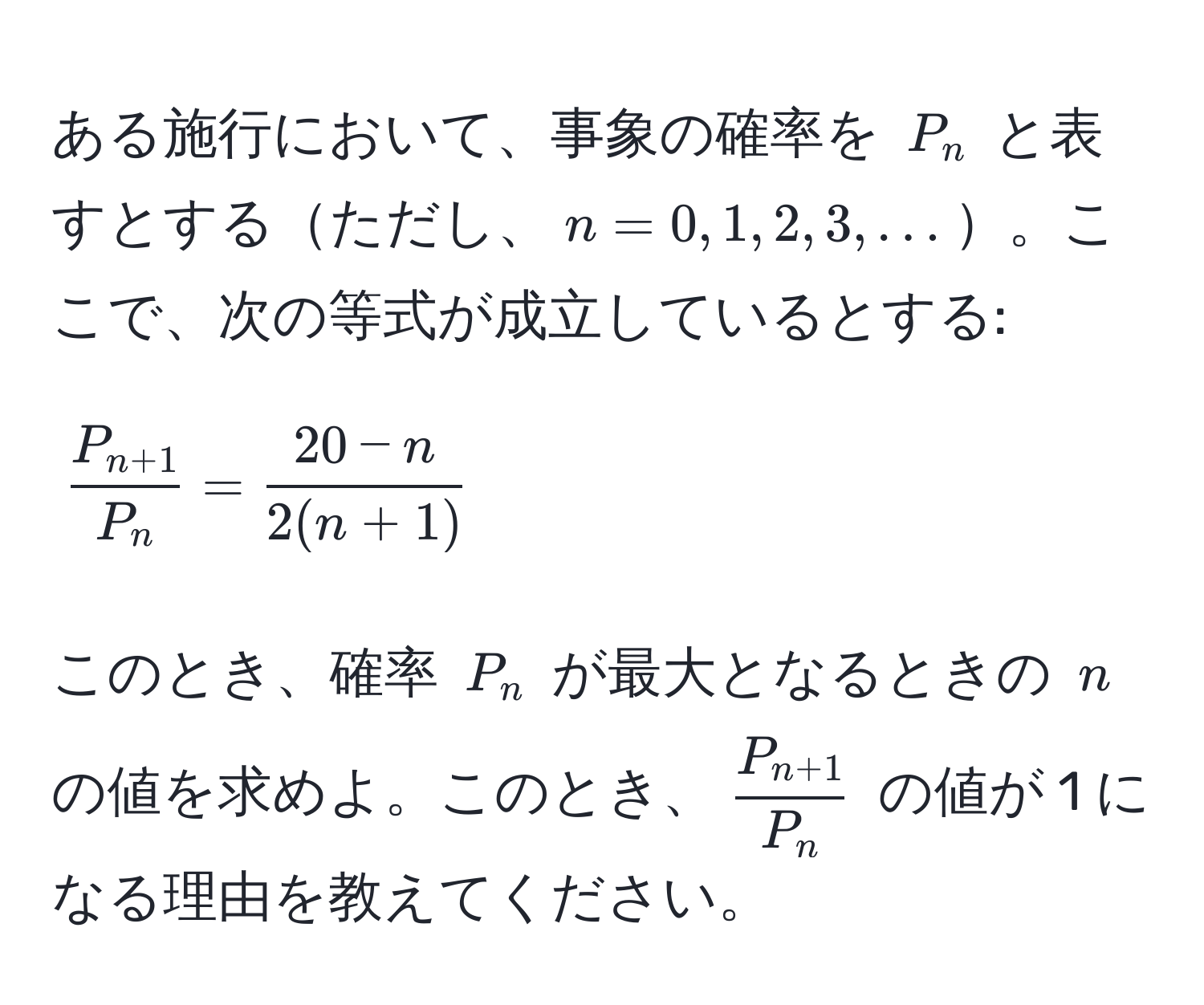 ある施行において、事象の確率を $P_n$ と表すとするただし、$n = 0, 1, 2, 3, ...$。ここで、次の等式が成立しているとする:  
[
fracP_n+1P_n =  (20 - n)/2(n + 1) 
]  
このとき、確率 $P_n$ が最大となるときの $n$ の値を求めよ。このとき、$fracP_n+1P_n$ の値が 1 になる理由を教えてください。