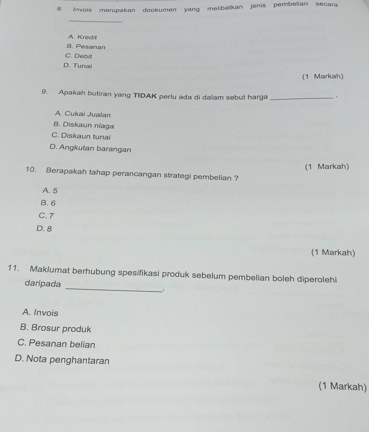 Invois merupakan dookumen yang melibatkan jenis pembelian secara
_.
A. Kredit
B. Pesanan
C. Debit
D. Tunai
(1 Markah)
9. Apakah butiran yang TIDAK perlu ada di dalam sebut harga_
.
A. Cukai Jualan
B. Diskaun niaga
C. Diskaun tunai
D. Angkutan barangan
(1 Markah)
10. Berapakah tahap perancangan strategi pembelian ?
A. 5
B. 6
C. 7
D. 8
(1 Markah)
_
11. Maklumat berhubung spesifikasi produk sebelum pembelian boleh diperolehi
daripada
.
A. Invois
B. Brosur produk
C. Pesanan belian
D. Nota penghantaran
(1 Markah)