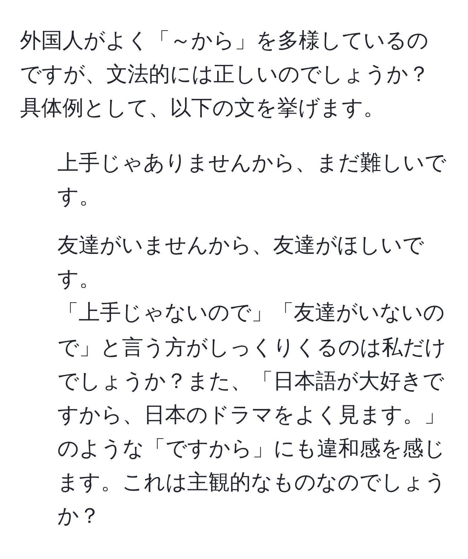 外国人がよく「～から」を多様しているのですが、文法的には正しいのでしょうか？具体例として、以下の文を挙げます。  
1. 上手じゃありませんから、まだ難しいです。  
2. 友達がいませんから、友達がほしいです。  
「上手じゃないので」「友達がいないので」と言う方がしっくりくるのは私だけでしょうか？また、「日本語が大好きですから、日本のドラマをよく見ます。」のような「ですから」にも違和感を感じます。これは主観的なものなのでしょうか？