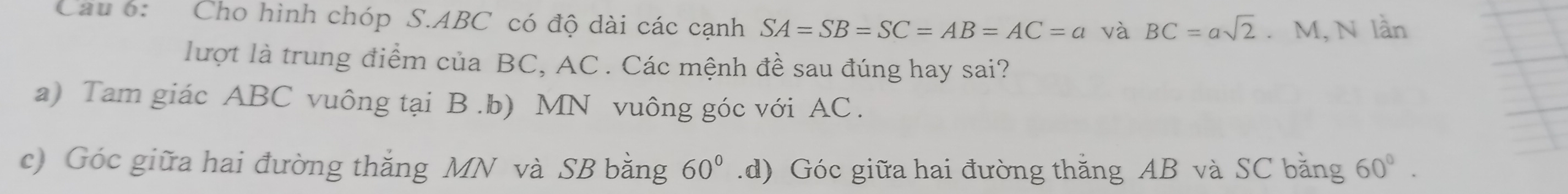 Cau 6: Cho hình chóp S. ABC có độ dài các cạnh SA=SB=SC=AB=AC=a và BC=asqrt(2). M, N lần
lượt là trung điểm của BC, AC. Các mệnh đề sau đúng hay sai?
a) Tam giác ABC vuông tại B .b) MN vuông góc với AC.
c) Góc giữa hai đường thắng MN và SB bằng 60° .d) Góc giữa hai đường thắng AB và SC băng 60°.