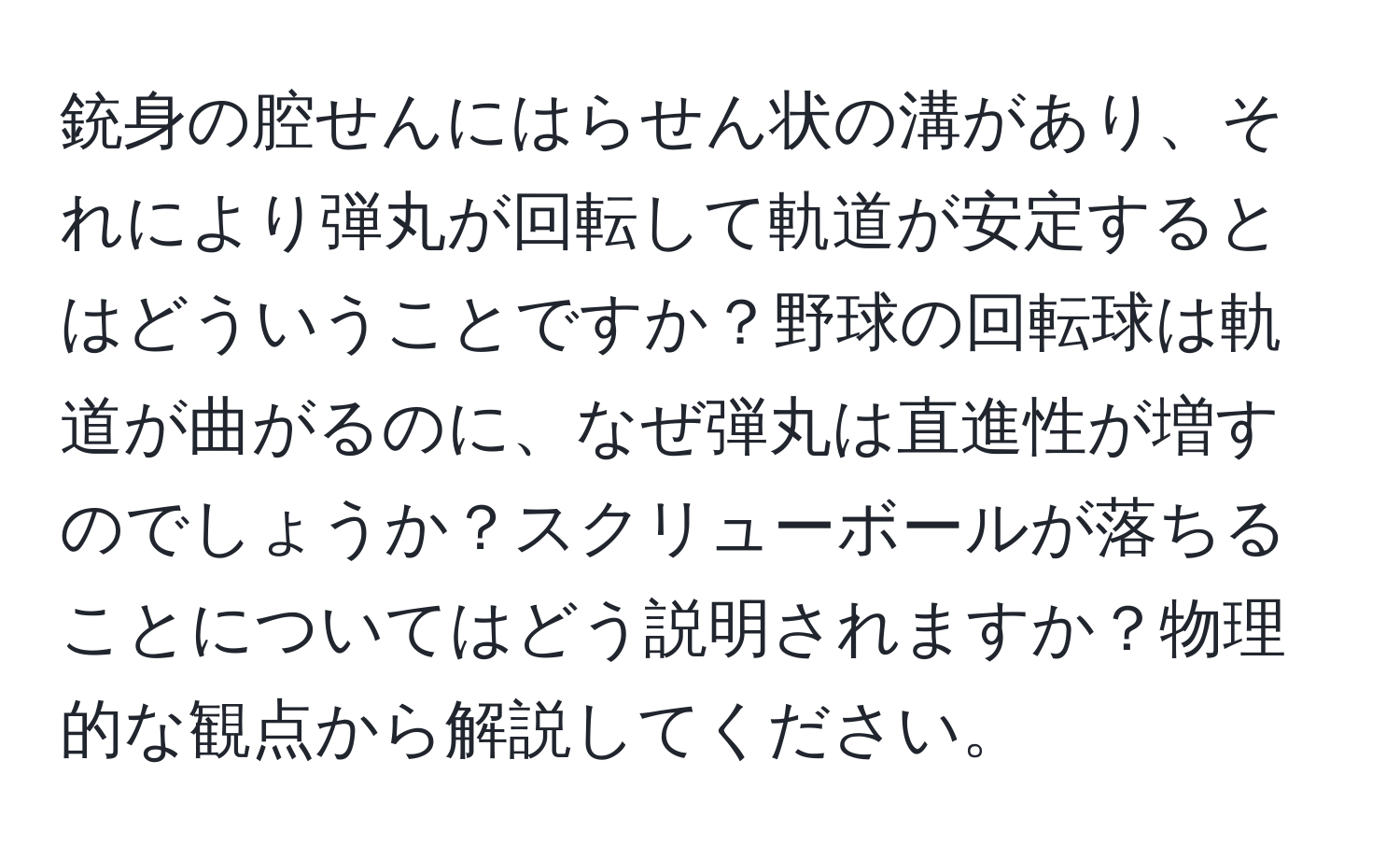 銃身の腔せんにはらせん状の溝があり、それにより弾丸が回転して軌道が安定するとはどういうことですか？野球の回転球は軌道が曲がるのに、なぜ弾丸は直進性が増すのでしょうか？スクリューボールが落ちることについてはどう説明されますか？物理的な観点から解説してください。