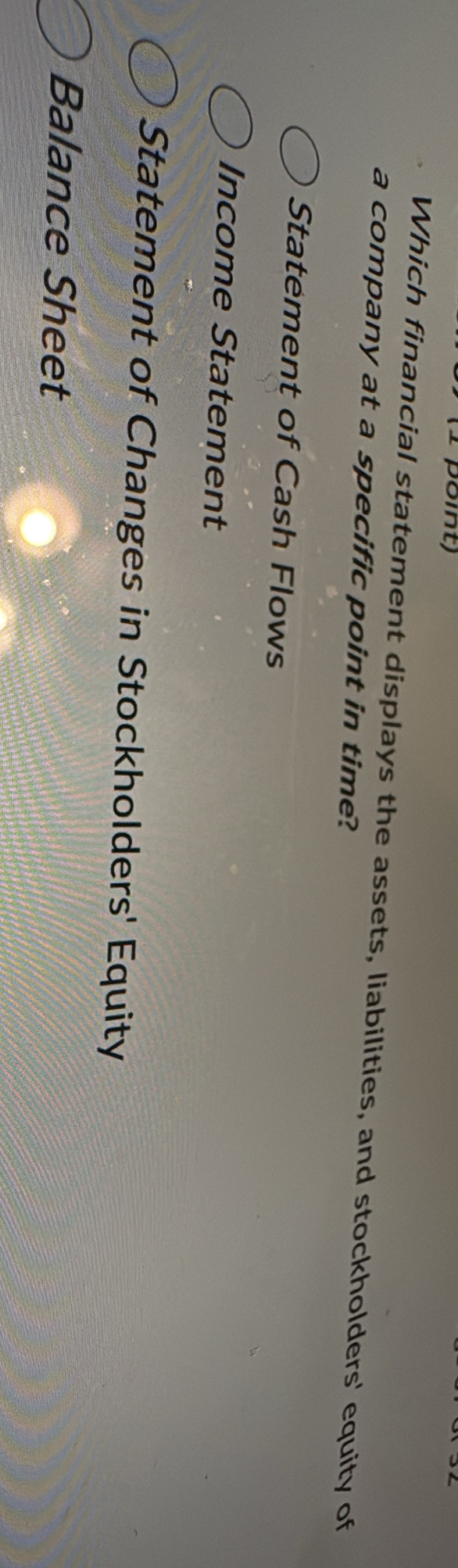 (1 pôint) 
Which financial statement displays the assets, liabilities, and stockholders' equity of 
a company at a specific point in time? 
Statement of Cash Flows 
Income Statement 
Statement of Changes in Stockholders' Equity 
Balance Sheet