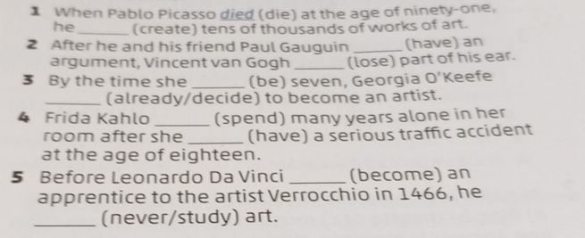 When Pablo Picasso died (die) at the age of ninety-one, 
he _(create) tens of thousands of works of art. 
2 After he and his friend Paul Gauguin _(have) an 
argument, Vincent van Gogh _(lose) part of his ear. 
3 By the time she _(be) seven, Georgia O' Keefe 
_(already/decide) to become an artist. 
4 Frida Kahlo _(spend) many years alone in her 
room after she _(have) a serious traffic accident 
at the age of eighteen. 
5 Before Leonardo Da Vinci _(become) an 
apprentice to the artist Verrocchio in 1466, he 
_(never/study) art.