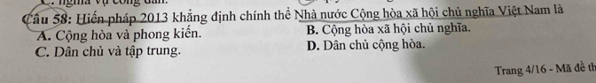 Hiến pháp 2013 khẳng định chính thể Nhà nước Cộng hòa xã hội chủ nghĩa Việt Nam là
A. Cộng hòa và phong kiến. B. Cộng hòa xã hội chủ nghĩa.
C. Dân chủ và tập trung. D. Dân chủ cộng hòa.
Trang 4/16 - Mã đề th