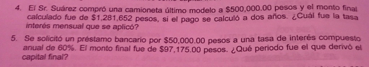 El Sr. Suárez compró una camioneta último modelo a $500,000.00 pesos y el monto final 
calculado fue de $1,281,652 pesos, si el pago se calculó a dos años. ¿Cuál fue la tasa 
interés mensual que se aplicó? 
5. Se solicitó un préstamo bancario por $50,000.00 pesos a una tasa de interés compuesto 
anual de 60%. El monto final fue de $97,175.00 pesos. ¿Qué periodo fue el que derivó el 
capital final?