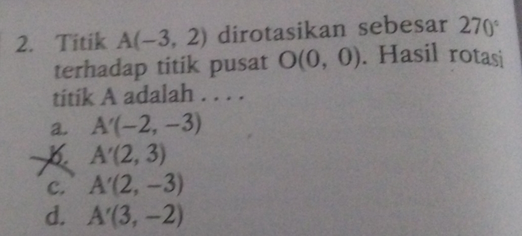 Titik A(-3,2) dirotasikan sebesar 270°
terhadap titik pusat O(0,0). Hasil rotasi
titik A adalah . . . .
a. A'(-2,-3)
B. A'(2,3)
C. A'(2,-3)
d. A'(3,-2)