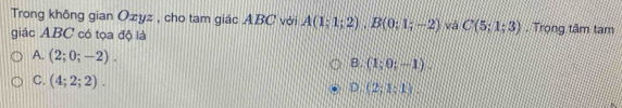 Trong không gian Ozyz , cho tam giác ABC với A(1;1;2), B(0;1;-2) và C(5;1;3). Trọng tâm tam
giác ABC có tọa độ là
A. (2;0;-2).
B (1;0;-1).
C. (4;2;2). D. (2;1;1).