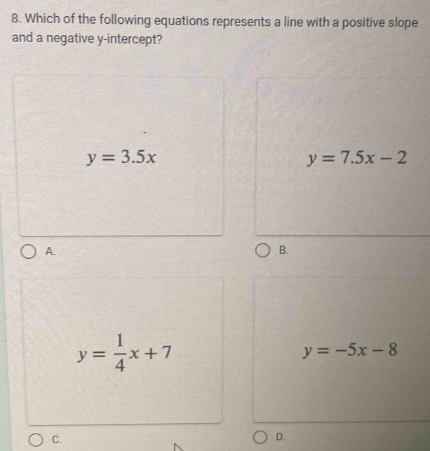 Which of the following equations represents a line with a positive slope
and a negative y-intercept?
y=3.5x
y=7.5x-2
A.
B.
y= 1/4 x+7
y=-5x-8
C.
D.