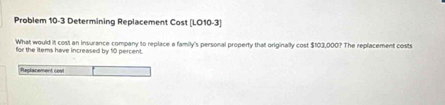 Problem 10-3 Determining Replacement Cost [LO10-3] 
What would it cost an insurance company to replace a family's personal property that originally cost $103,000? The replacement costs 
for the items have increased by 10 percent. 
Replacement cost