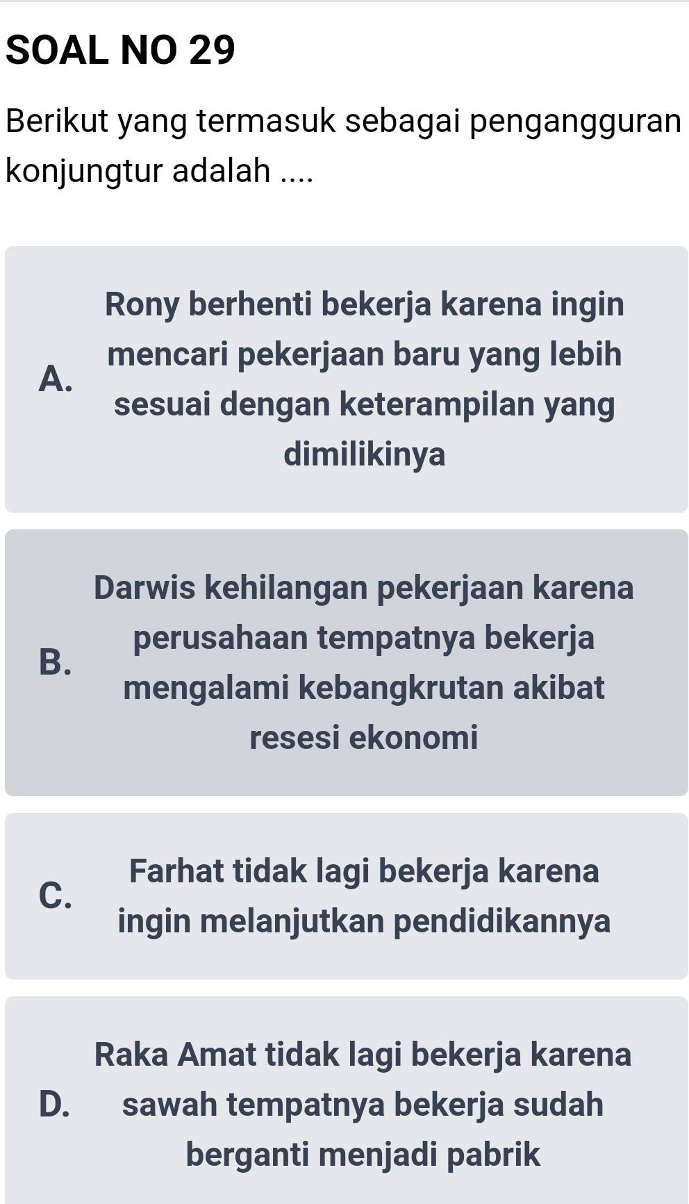 SOAL NO 29
Berikut yang termasuk sebagai pengangguran
konjungtur adalah ....
Rony berhenti bekerja karena ingin
mencari pekerjaan baru yang lebih
A.
sesuai dengan keterampilan yang
dimilikinya
Darwis kehilangan pekerjaan karena
perusahaan tempatnya bekerja
B.
mengalami kebangkrutan akibat
resesi ekonomi
Farhat tidak lagi bekerja karena
C.
ingin melanjutkan pendidikannya
Raka Amat tidak lagi bekerja karena
D. sawah tempatnya bekerja sudah
berganti menjadi pabrik