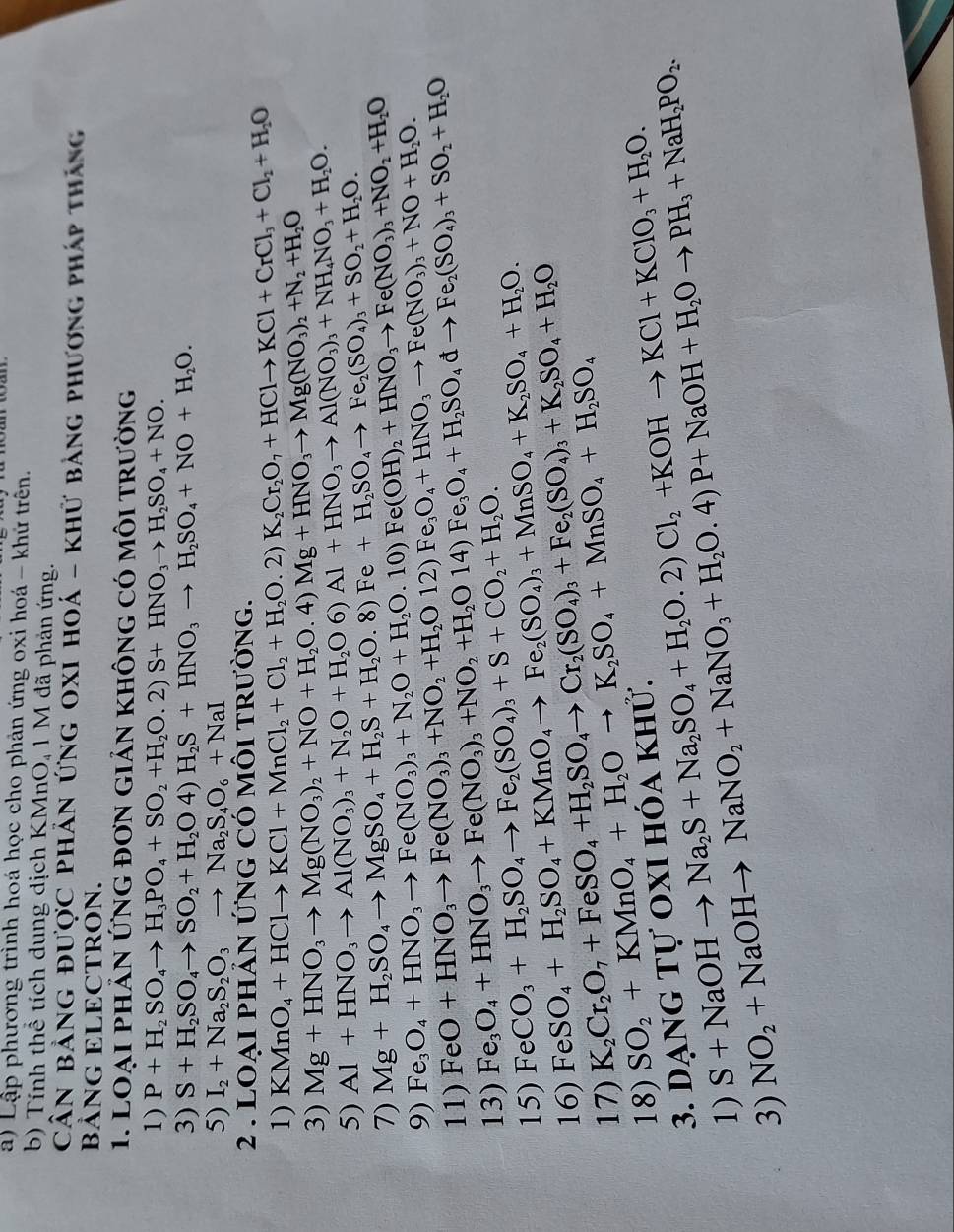 Lập phương trình hoá học cho phản ứng oxi hoá - khứ trển.
b) Tính thể tích dung dịch KMnO, 1 M đã phản ứng.
Cân bảng được phân ứng oxỉ hoá - khử bảng phương pháp thắng
BẢNG ELECTRON.
1. LOạI phÂN ỨNG đơn giản không có môi trường
1) P+H_2SO_4to H_3PO_4+SO_2+H_2O.2)S+HNO_3to H_2SO_4+NO.
3) S+H_2SO_4to SO_2+H_2O4)H_2S+HNO_3to H_2SO_4+NO+H_2O.
5) I_2+Na_2S_2O_3to Na_2S_4O_6+NaI
hảN ỨNG Có mÔI trường.
2 .  ] LOAIP KMnO_4+HClto KCl+MnCl_2+Cl_2+H_2O.2)K_2Cr_2O_7+HClto KCl+CrCl_1+Cl_2+H_2O
1)
3) Mg+HNO_3to Mg(NO_3)_2+NO+H_2O.4)Mg+HNO_3to Mg(NO_3)_2+N_2+H_2O
5) Al+HNO_3to Al(NO_3)_3+N_2O+H_2O6)Al+HNO_3to Al(NO_3)_3+NH_4NO_3+H_2O.
7) Mg+H_2SO_4to MgSO_4+H_2S+H_2O.8)Fe+H_2SO_4to Fe_2(SO_4)_3+SO_2+H_2O.
9) Fe_3O_4+HNO_3to Fe(NO_3)_3+N_2O+H_2O.10)Fe(OH)_2+HNO_3to Fe(NO_3)_3+NO_2+H_2O
11) FeO+HNO_3to Fe(NO_3)_3+NO_2+H_2O12)Fe_3O_4+HNO_3to Fe(NO_3)_3+NO+H_2O.
13) Fe_3O_4+HNO_3to Fe(NO_3)_3+NO_2+H_2O14)Fe_3O_4+H_2SO_4dto Fe_2(SO_4)_3+SO_2+H_2O
15) FeCO_3+H_2SO_4to Fe_2(SO_4)_3+S+CO_2+H_2O.
16) FeSO_4+H_2SO_4+KMnO_4to Fe_2(SO_4)_3+MnSO_4+K_2SO_4+H_2O.
17) K_2Cr_2O_7+FeSO_4+H_2SO_4to Cr_2(SO_4)_3+Fe_2(SO_4)_3+K_2SO_4+H_2O
18) SO_2+KMnO_4+H_2Oto K_2SO_4+MnSO_4+H_2SO_4
3. dạng Tự oxi hóa khử.
1) S+NaOHto Na_2S+Na_2SO_4+H_2O.2)Cl_2+KOHto KCl+KClO_3+H_2O.
3) NO_2+NaOHto NaNO_2+NaNO_3+H_2O.4)P+NaOH+H_2Oto PH_3+NaH_2PO_2.