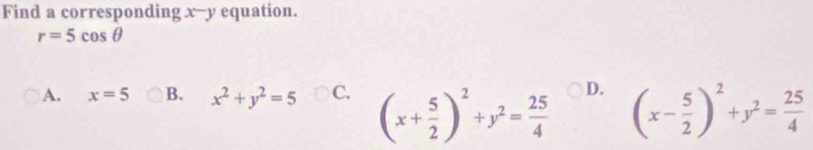 Find a corresponding x -- y equation.
r=5cos θ
A. x=5 B. x^2+y^2=5 C. (x+ 5/2 )^2+y^2= 25/4  D. (x- 5/2 )^2+y^2= 25/4 