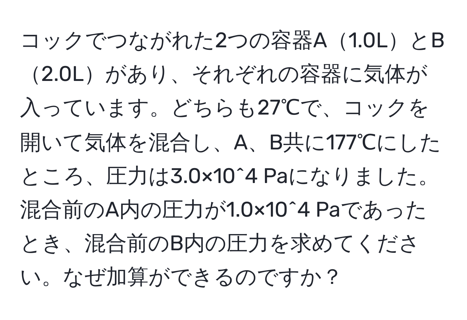 コックでつながれた2つの容器A1.0LとB2.0Lがあり、それぞれの容器に気体が入っています。どちらも27℃で、コックを開いて気体を混合し、A、B共に177℃にしたところ、圧力は3.0×10^4 Paになりました。混合前のA内の圧力が1.0×10^4 Paであったとき、混合前のB内の圧力を求めてください。なぜ加算ができるのですか？