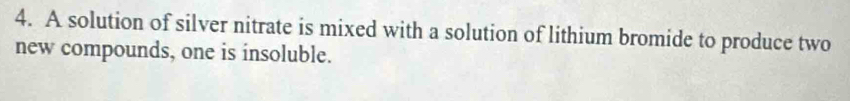 A solution of silver nitrate is mixed with a solution of lithium bromide to produce two 
new compounds, one is insoluble.