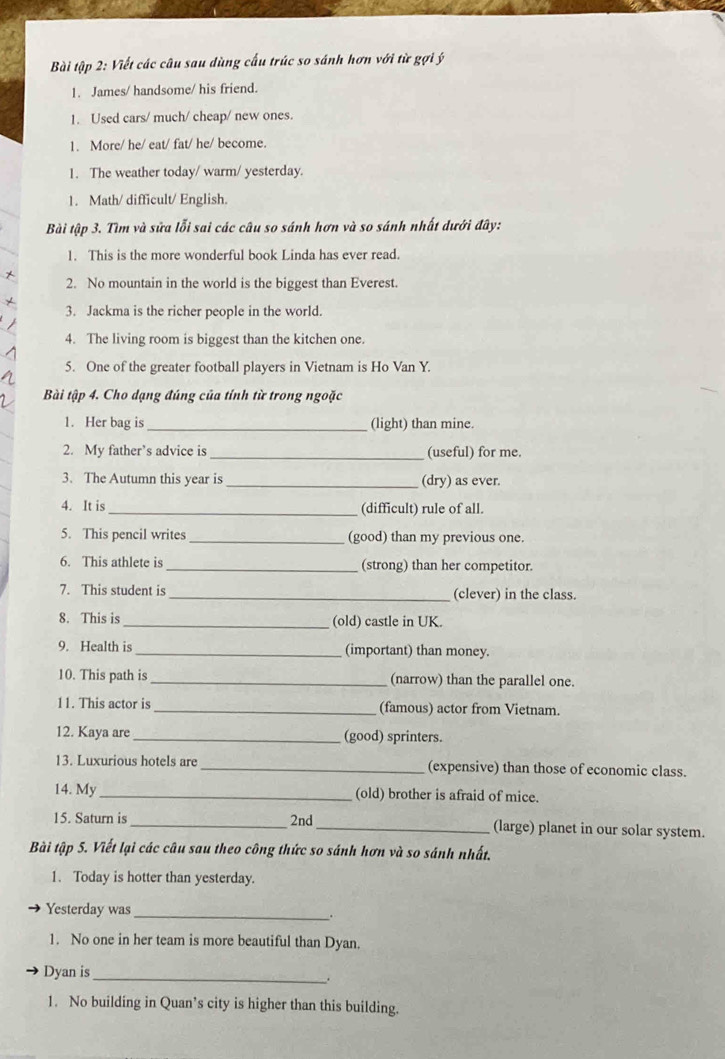 Bài tập 2: Viết các câu sau dùng cấu trúc so sánh hơn với từ gợi ý 
1. James/ handsome/ his friend. 
1. Used cars/ much/ cheap/ new ones. 
1. More/ he/ eat/ fat/ he/ become. 
1. The weather today/ warm/ yesterday. 
1. Math/ difficult/ English. 
Bài tập 3. Tìm và sửa lỗi sai các câu so sánh hơn và so sánh nhất dưới đây: 
1. This is the more wonderful book Linda has ever read. 
2. No mountain in the world is the biggest than Everest. 
3. Jackma is the richer people in the world. 
4. The living room is biggest than the kitchen one. 
5. One of the greater football players in Vietnam is Ho Van Y. 
Bài tập 4. Cho dạng đúng của tính từ trong ngoặc 
1. Her bag is_ (light) than mine. 
2. My father’s advice is _(useful) for me. 
3. The Autumn this year is _(dry) as ever. 
4. It is _(difficult) rule of all. 
5. This pencil writes _(good) than my previous one. 
6. This athlete is _(strong) than her competitor. 
7. This student is _(clever) in the class. 
8. This is _(old) castle in UK. 
9. Health is _(important) than money. 
10. This path is _(narrow) than the parallel one. 
11. This actor is _(famous) actor from Vietnam. 
12. Kaya are _(good) sprinters. 
13. Luxurious hotels are _(expensive) than those of economic class. 
14. My _(old) brother is afraid of mice. 
15. Saturn is_ 2nd_ (large) planet in our solar system. 
Bài tập 5. Viết lại các câu sau theo công thức so sánh hơn và so sánh nhất. 
1. Today is hotter than yesterday. 
Yesterday was 
_. 
1. No one in her team is more beautiful than Dyan. 
Dyan is_ 
. 
1. No building in Quan’s city is higher than this building.