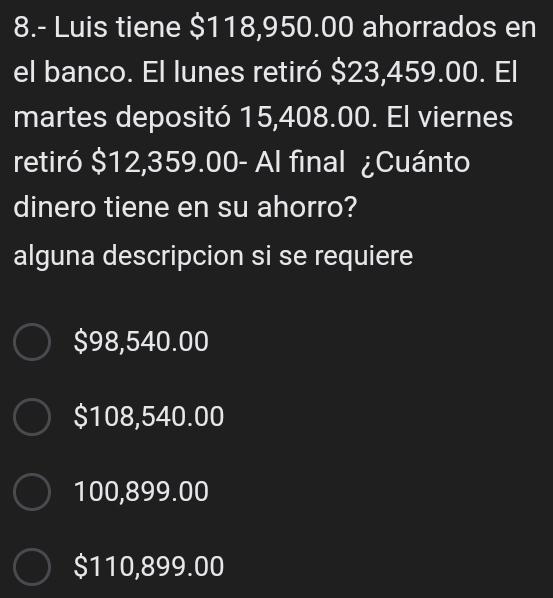 8.- Luis tiene $118,950.00 ahorrados en
el banco. El lunes retiró $23,459.00. El
martes depositó 15,408.00. El viernes
retiró $12,359.00 - Al final ¿Cuánto
dinero tiene en su ahorro?
alguna descripcion si se requiere
$98,540.00
$108,540.00
100,899.00
$110,899.00