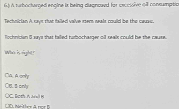 6.) A turbocharged engine is being diagnosed for excessive oil consumptio
Technician A says that failed valve stem seals could be the cause.
Technician B says that failed turbocharger oil seals could be the cause.
Who is right?
CA. A only
B. B anly
C. Both A and B
D. Neither A nor B