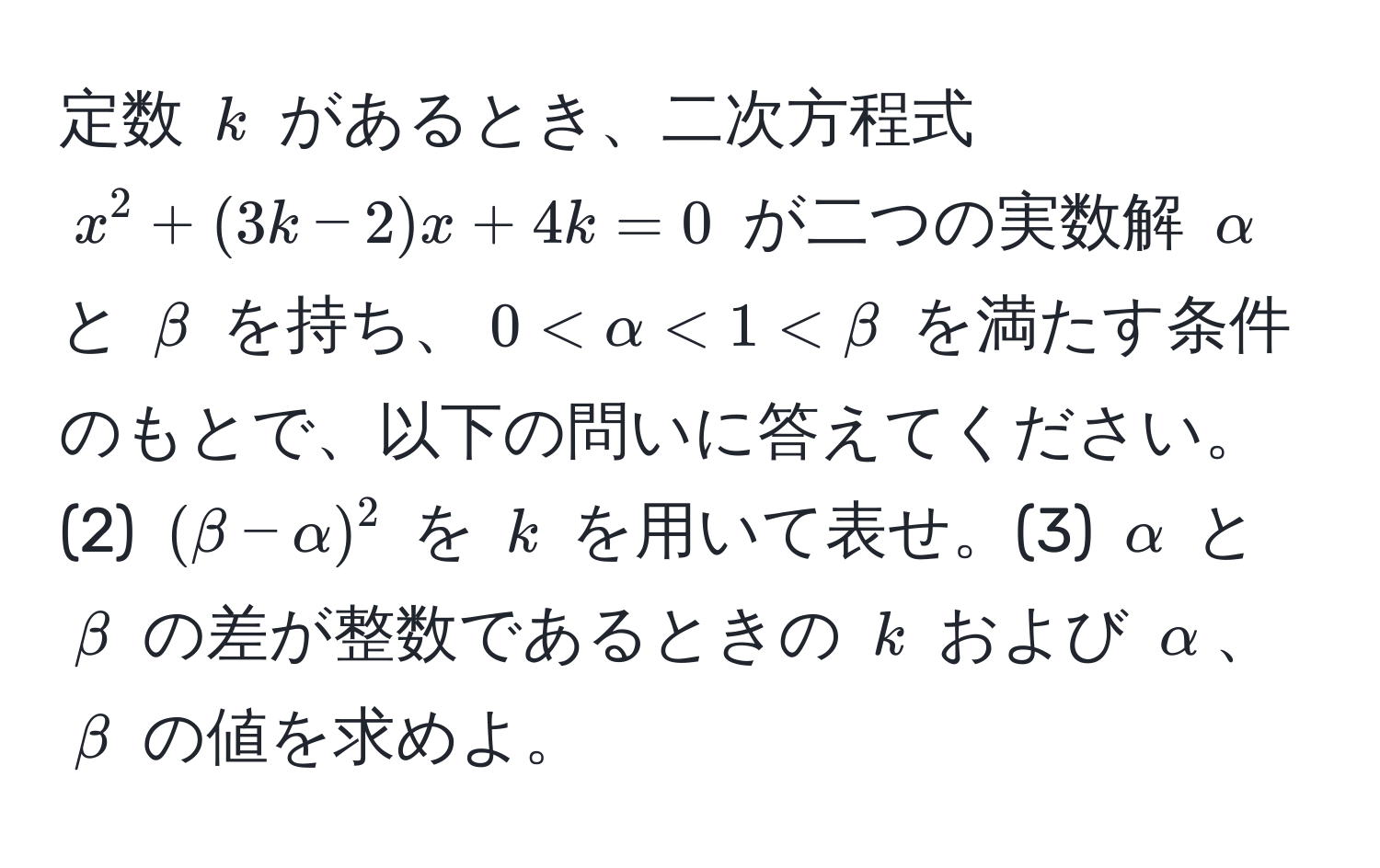 定数 $k$ があるとき、二次方程式 $x^2+(3k-2)x+4k=0$ が二つの実数解 $alpha$ と $beta$ を持ち、$0 < alpha < 1 < beta$ を満たす条件のもとで、以下の問いに答えてください。(2) $(beta - alpha)^2$ を $k$ を用いて表せ。(3) $alpha$ と $beta$ の差が整数であるときの $k$ および $alpha$、$beta$ の値を求めよ。