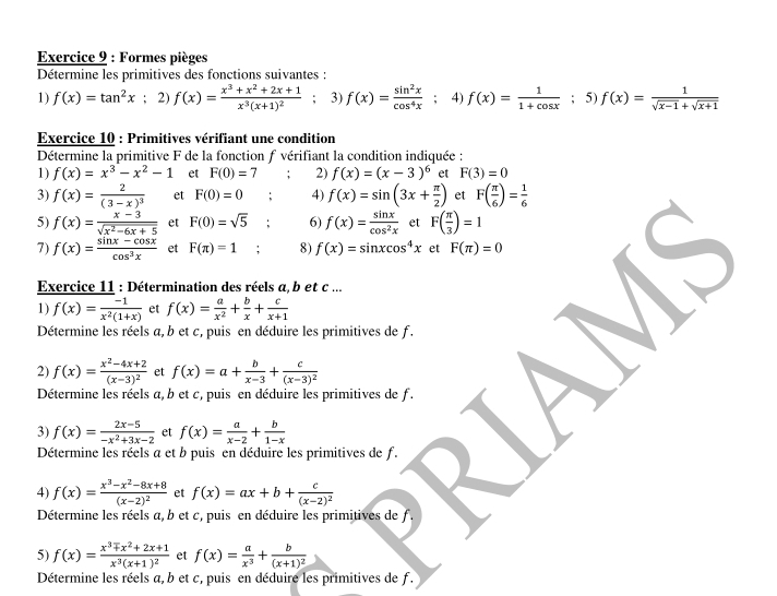 Formes pièges
Détermine les primitives des fonctions suivantes :
1) f(x)=tan^2x; 2) f(x)=frac x^3+x^2+2x+1x^3(x+1)^2; 3) f(x)= sin^2x/cos^4x ; 4) f(x)= 1/1+cos x ; 5) f(x)= 1/sqrt(x-1)+sqrt(x+1) 
Exercice 10 : Primitives vérifiant une condition
Détermine la primitive F de la fonction f vérifiant la condition indiquée :
1) f(x)=x^3-x^2-1 et F(0)=7; 2) f(x)=(x-3)^6 et F(3)=0
3) f(x)=frac 2(3-x)^3 et F(0)=0; 4) f(x)=sin (3x+ π /2 ) et F( π /6 )= 1/6 
5) f(x)= (x-3)/sqrt(x^2-6x+5)  et F(0)=sqrt(5) : 6) f(x)= sin x/cos^2x  et F( π /3 )=1
7) f(x)= (sin x-cos x)/cos^3x  et F(π )=1 □  8) f(x)=sin xcos^4x et F(π )=0
1) f(x)= (-1)/x^2(1+x)  et f(x)= a/x^2 + b/x + c/x+1  
Exercice 11 : Détermination des réels a b et c ...
Détermine les réels a, b et c, puis en déduire les primitives de f.
2) f(x)=frac x^2-4x+2(x-3)^2 et f(x)=a+ b/x-3 +frac c(x-3)^2
Détermine les réels a, b et c, puis en déduire les primitives de f.
3) f(x)= (2x-5)/-x^2+3x-2  et f(x)= a/x-2 + b/1-x 
Détermine les réels a et b puis en déduire les primitives de f.
4) f(x)=frac x^3-x^2-8x+8(x-2)^2 et f(x)=ax+b+frac c(x-2)^2
Détermine les réels a, b et c, puis en déduire les primitives de f.
5) f(x)=frac x^3mp x^2+2x+1x^3(x+1)^2 et f(x)= a/x^3 +frac b(x+1)^2
Détermine les réels a, b et c, puis en déduire les primitives de f.