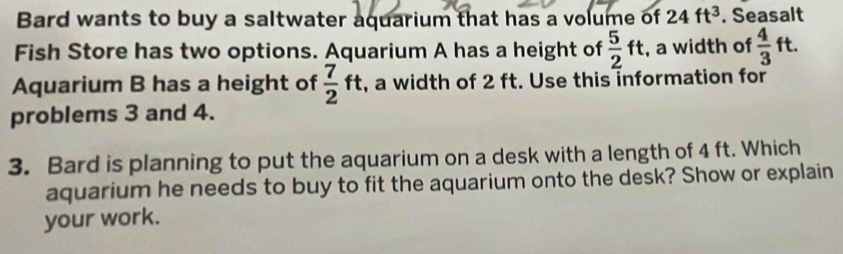 Bard wants to buy a saltwater aquarium that has a volume of 24ft^3. Seasalt 
Fish Store has two options. Aquarium A has a height of  5/2 ft , a width of  4/3 ft. 
Aquarium B has a height of  7/2 ft , a width of 2 ft. Use this information for 
problems 3 and 4. 
3. Bard is planning to put the aquarium on a desk with a length of 4 ft. Which 
aquarium he needs to buy to fit the aquarium onto the desk? Show or explain 
your work.