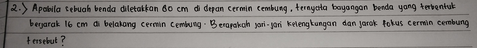 ) Apabila sebuah benda diletakkan 80 cm di depan cermin cembung, ternyata bayangan benda yang terbentul 
bergarak 16 cm di belakang cermin cembung. Berapakah jari-jan kelengkungan dan Jarak fokus cermin cembung 
tersebut?