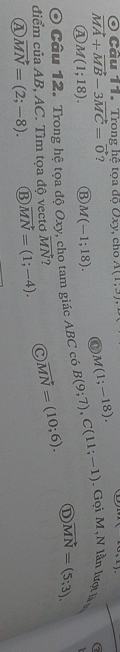 Cầu 11. Trong hệ tọa độ Oxy, cho A(1,3) (10,1)
vector MA+vector MB-3vector MC=vector 0 ?
M(1;-18).
M(1;18).
B M(-1;18). 
O Câu 12. Trong hệ tọa độ Oxy, cho tam giác ABC có B(9;7), C(11;-1). Gọi M,N lần lượt là ư
① vector MN=(5;3). 
điểm của AB, AC. Tìm tọa độ vectơ vector MN ?
C vector MN=(10;6).
④ vector MN=(2;-8). ⑬ vector MN=(1;-4).