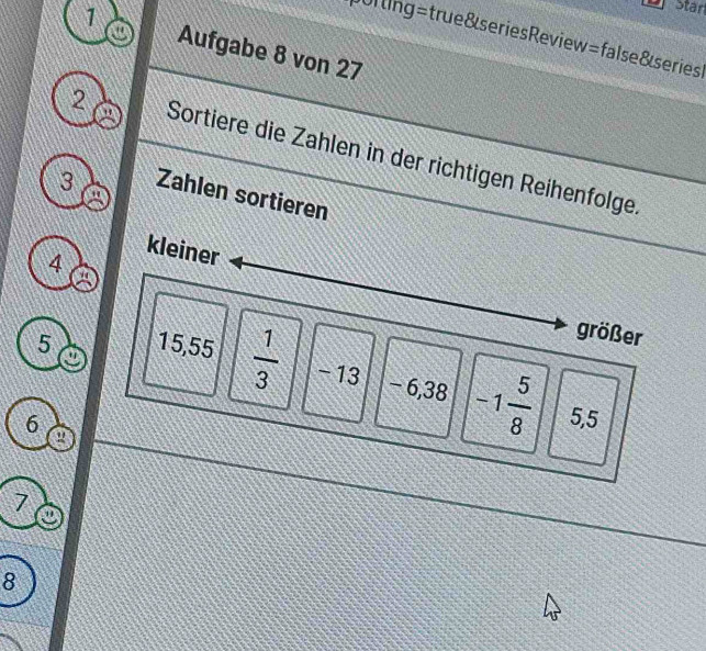 Starl 
ulting=true&seriesReview=false&series 
1 Aufgabe 8 von 27
2 Sortiere die Zahlen in der richtigen Reihenfolge. 
3 Zahlen sortieren
4
kleiner 
größer
5 15, 55  1/3  -13 − 6,38 -1 5/8 
6 5,5
a
7
8