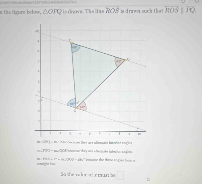 )2681386/aaibb6e12291bf|3246/d64456639e5
n the figure below, △ OPQ is drawn. The line overleftrightarrow ROS is drawn such that overleftrightarrow ROS||overline PQ.
m∠ PQO=m∠ QOS because they are alternate interior angles.
m∠ POR+x°+m∠ QOS=180° because the three angles form a
straight line.
So the value of x must be □