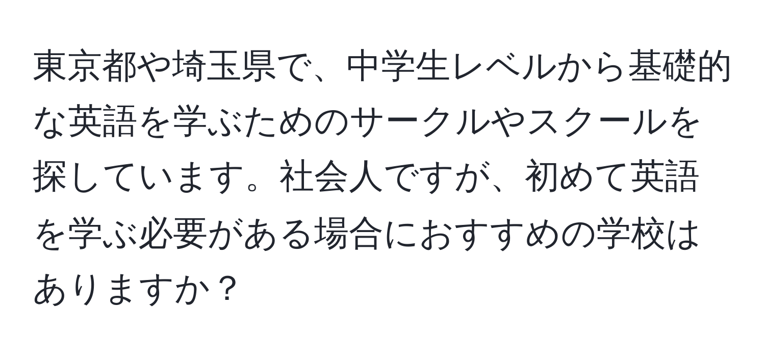 東京都や埼玉県で、中学生レベルから基礎的な英語を学ぶためのサークルやスクールを探しています。社会人ですが、初めて英語を学ぶ必要がある場合におすすめの学校はありますか？