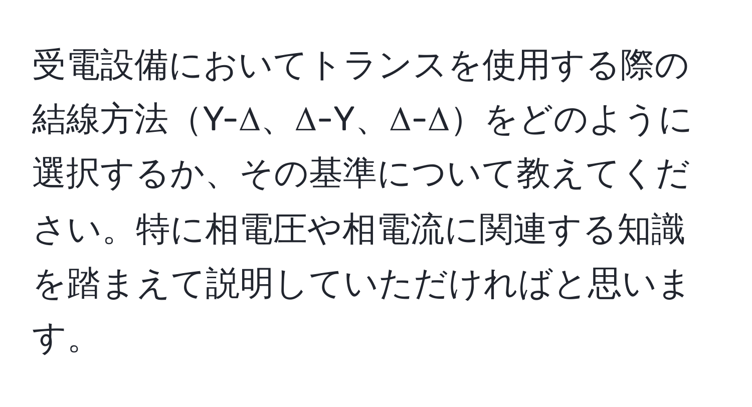 受電設備においてトランスを使用する際の結線方法Y-Δ、Δ-Y、Δ-Δをどのように選択するか、その基準について教えてください。特に相電圧や相電流に関連する知識を踏まえて説明していただければと思います。