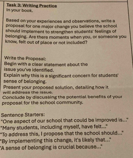 Task 3: Writing Practice 
In your book. 
Based on your experiences and observations, write a 
proposal for one major change you believe the school 
should implement to strengthen students' feelings of 
belonging. Are there moments when you, or someone you 
know, felt out of place or not included? 
Write the Proposal: 
Begin with a clear statement about the 
issue you've identified. 
Explain why this is a significant concern for students' 
sense of belonging. 
Present your proposed solution, detailing how it 
will address the issue. 
Conclude by discussing the potential benefits of your 
proposal for the school community. 
Sentence Starters: 
"One aspect of our school that could be improved is..." 
"Many students, including myself, have felt.." 
"To address this, I propose that the school should..." 
"By implementing this change, it's likely that.." 
"A sense of belonging is crucial because..."