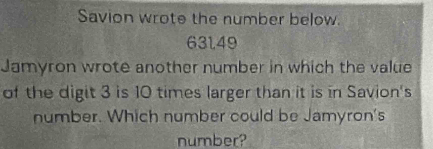 Savion wrote the number below.
631,49
Jamyron wrote another number in which the value 
of the digit 3 is 10 times larger than it is in Savion's 
number. Which number could be Jamyron's 
number?