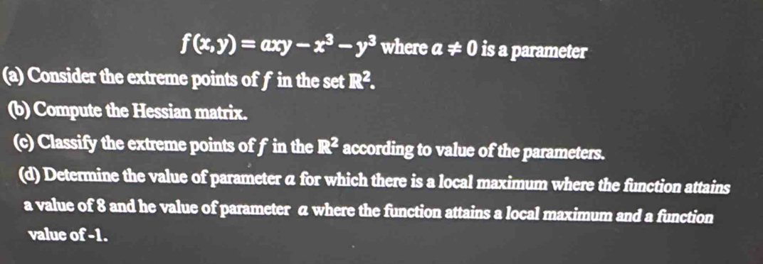 f(x,y)=axy-x^3-y^3 where a!= 0 is a parameter 
(a) Consider the extreme points of f in the set R^2. 
(b) Compute the Hessian matrix. 
(c) Classify the extreme points of f in the R^2 according to value of the parameters. 
(d) Determine the value of parameter a for which there is a local maximum where the function attains 
a value of 8 and he value of parameter a where the function attains a local maximum and a function 
value of -1.