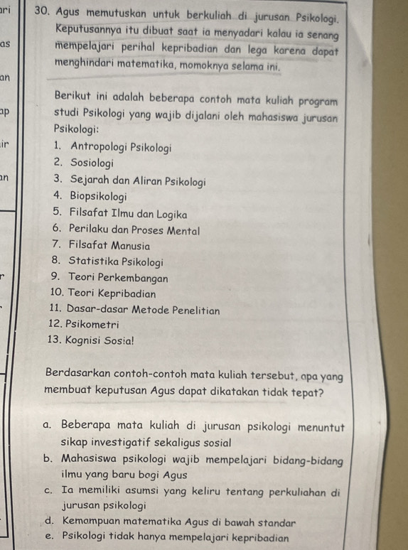 ri 30. Agus memutuskan untuk berkuliah di jurusan Psikologi.
Keputusannya itu dibuat saat ia menyadari kalau ia senang
as mempelajari perihal kepribadian dan lega karena dapat
menghindari matematika, momoknya selama ini.
an
Berikut ini adalah beberapa contoh mata kuliah program
ap studi Psikologi yang wajib dijalani oleh mahasiswa jurusan
Psikologi:
ir 1. Antropologi Psikologi
2. Sosiologi
n 3. Sejarah dan Aliran Psikologi
4. Biopsikologi
5. Filsafat Ilmu dan Logika
6. Perilaku dan Proses Mental
7. Filsafat Manusia
8. Statistika Psikologi
9. Teori Perkembangan
10. Teori Kepribadian
11. Dasar-dasar Metode Penelitian
12. Psikometri
13. Kognisi Sosia!
Berdasarkan contoh-contoh mata kuliah tersebut, apa yang
membuat keputusan Agus dapat dikatakan tidak tepat?
a. Beberapa mata kuliah di jurusan psikologi menuntut
sikap investigatif sekaligus sosial
b. Mahasiswa psikologi wajib mempelajari bidang-bidang
ilmu yang baru bogi Agus
c. Ia memiliki asumsi yang keliru tentang perkuliahan di
jurusan psikologi
d. Kemampuan matematika Agus di bawah standar
e. Psikologi tidak hanya mempelajari kepribadian