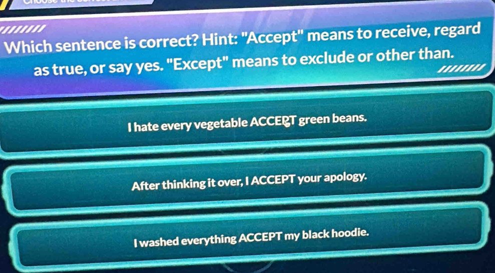 '.....''
Which sentence is correct? Hint: "Accept' means to receive, regard
as true, or say yes. "Except" means to exclude or other than.
''''''''
I hate every vegetable ACCEPT green beans.
After thinking it over, I ACCEPT your apology.
I washed everything ACCEPT my black hoodie.