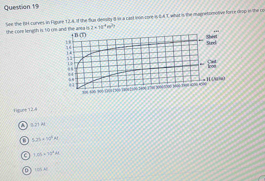 See the BH curves in Figure 12.4. If the flux density B in a cast iron core is 0.4 T, what is the magnetomotive force drop in the co
the core length is 10 c is 2* 10^(-4)m^2 )
Figure 12.4
A0.21 At
B 5.25* 10^6At
C 1.05* 10^4At
D  105 At