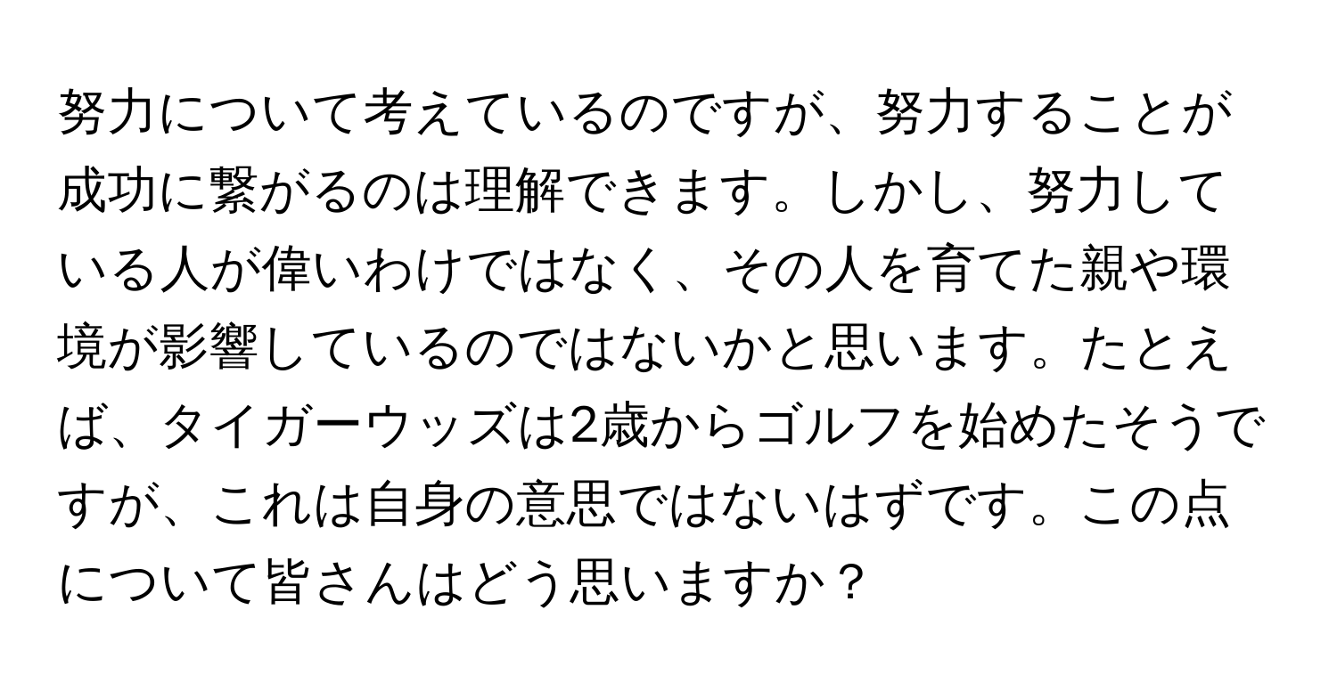 努力について考えているのですが、努力することが成功に繋がるのは理解できます。しかし、努力している人が偉いわけではなく、その人を育てた親や環境が影響しているのではないかと思います。たとえば、タイガーウッズは2歳からゴルフを始めたそうですが、これは自身の意思ではないはずです。この点について皆さんはどう思いますか？