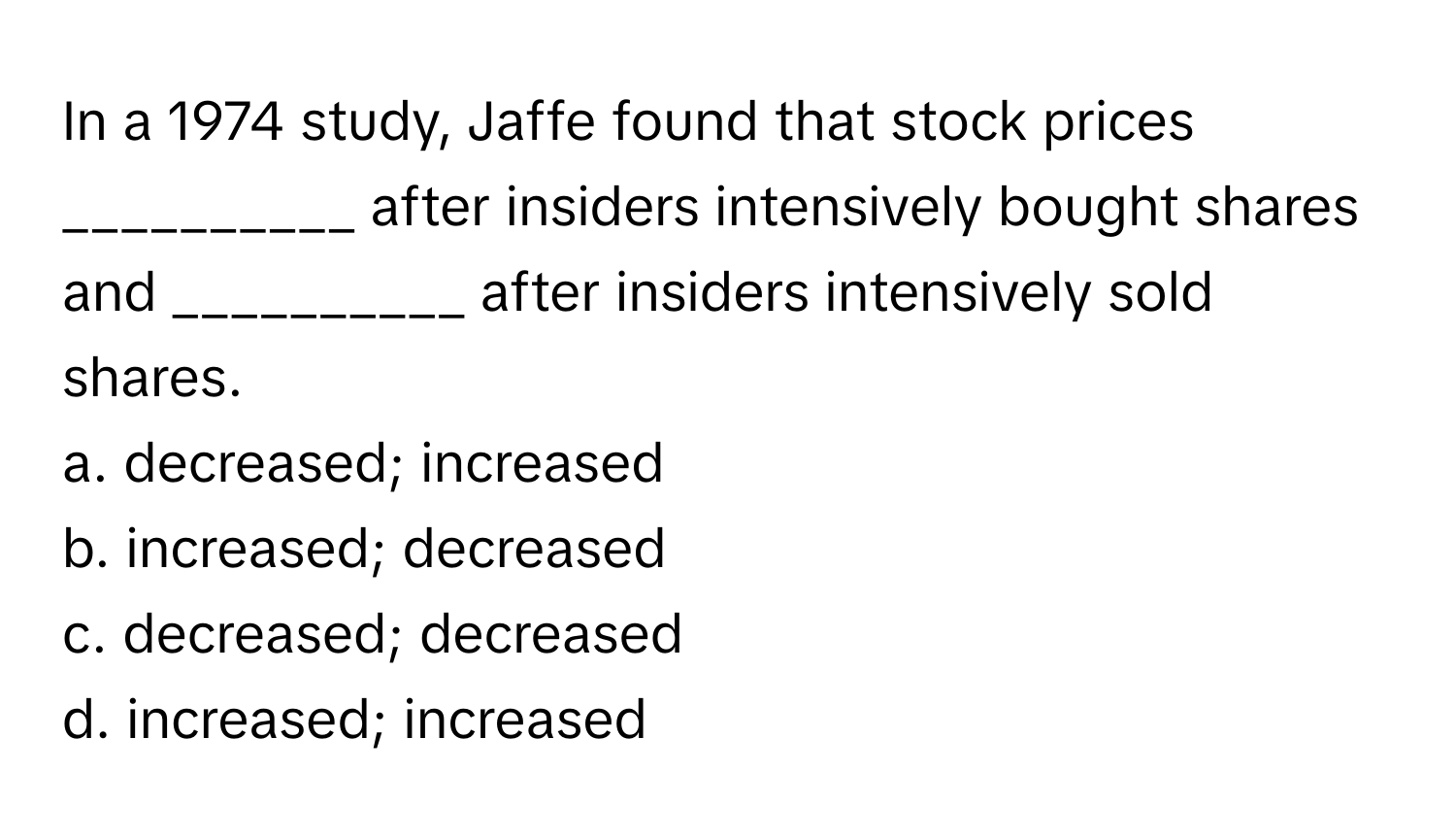 In a 1974 study, Jaffe found that stock prices __________ after insiders intensively bought shares and __________ after insiders intensively sold shares.

a. decreased; increased 
b. increased; decreased 
c. decreased; decreased 
d. increased; increased