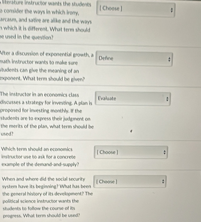 A literature instructor wants the students [ Choose ] 。 
o consider the ways in which irony, 
arcasm, and satire are alike and the ways 
n which it is different. What term should 
be used in the question? 
After a discussion of exponential growth, a Define 
math instructor wants to make sure 
students can give the meaning of an 
exponent. What term should be given? 
The instructor in an economics class Evaluate 
discusses a strategy for investing. A plan is 
proposed for investing monthly. If the 
students are to express their judgment on 
the merits of the plan, what term should be 
used? 
Which term should an economics [ Choose ] 
instructor use to ask for a concrete 
example of the demand-and-supply? 
When and where did the social security [ Choose ] 
system have its beginning? What has been 
the general history of its development? The 
political science instructor wants the 
students to follow the course of its 
progress. What term should be used?