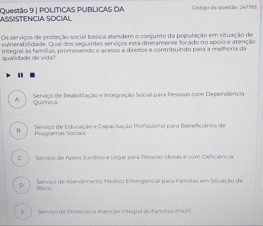 POLITICAS PUBLICAS DA Código da questão: 247793
ASSISTENCIA SOCIAL
Os serviços de proteção social básica atendem o conjunto da população em situação de
vulnerabilidade. Qual dos seguintes serviços está diretamente focado no apoio e atenção
integral às famílias, promovendo o acesso a direitos e contribuindo para a melhoria da
qualidade de vida?
Serviço de Reabilitação e Integração Social para Pessoas com Dependência
A Química.
Serviço de Educação e Capacitação Profissional para Beneficiários de
B Programas Sociais.
c ì Serviço de Apoio Jurídico e Legal para Pessoas Idosas e com Deficiência.
Serviço de Atendimento Médico Emergencial para Famílias em Situação de
D Risco.
E Serviço de Proteção e Atenção Integral às Famílias (PAIF).