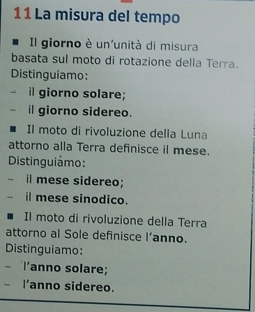 La misura del tempo 
Il giorno è un'unità di misura 
basata sul moto di rotazione della Terra. 
Distinguiamo: 
il giorno solare; 
il giorno sidereo. 
Il moto di rivoluzione della Luna 
attorno alla Terra definisce il mese. 
Distinguiámo: 
- il mese sidereo; 
- il mese sinodico. 
Il moto di rivoluzione della Terra 
attorno al Sole definisce l'anno. 
Distinguiamo: 
- l’anno solare; 
l'anno sidereo.