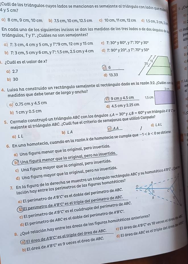 ECuál de los triángulos cuyos lados se mencionan es semejante al triángulo con lados que miden 9.¿Cu
4 y 5 cm?
al
a) 8 cm, 9 cm, 10 cm b) 7.5 cm, 10 cm, 12.5 cm c) 10 cm, 11 cm, 12 cm d) 1.5 cm, 2 cm, 2 cm
b)1
En cada uno de los siguientes incisos se dan las medidas de los tres lados o de dos ángulos de d 10. Ind
triángulos, T y T’. ¿Cuáles no son semejantes? por
alt
a) T: 3 cm, 4 cm y 5 cm, y T': 9 cm, 12 cm y 15 cm c) T:30° y 80° , y T':70° γ 30°
a
b) 1: 3 cm, 5 cm y 6 cm, y T': 1.5 cm, 2.5 cm y 4 cm d) T:90° V 20° , y T':70° 50°
bj 
¿Cuál es el valor de x? cj 
c 6d)
a) 2.7
b) 30 d) 13.33
4. Luisa ha construido un rectángulo semejante al rectángulo dado en la razón 3:2. ¿Cuáles son la 11. La
est
el
medidas que debe tener de largo y ancho?
a) 0.75 cm y 4.5 cm c 9 cm y 4.5 cm 
a
b) 1 cm y 0.5 cm d) 4.5 cm y 2.25 cm
h
5. Carmelo construyó un triángulo ABC con los ángulos ∠ A=30° V ∠ B=60° yun triángulo A'B'C = 12¿C
mejante al triángulo ABC. ¿Cuál fue el criterio de semejanza que utilizó Carmelo?
a) L L b) L A CAA 1 d) L A L
13.E
6. En una homotecia, cuando en la razón k de homotecia se cumple que -1 se obtiene:
a) Una figura menor que la original, pero invertida.
b) Una figura menor que la original, pero no invertida.
c) Una figura mayor que la original, pero invertida.
d) Una figura mayor que la original, pero no invertida.
7. En la figura de la derecha se muestra un triángulo rectángulo ABC y su homotético A'B'C' ¿Que n
lación hay entre los perímetros de las figuras homotéticas?
a) El perímetro de A'B'C' es el doble del perímetro de ABC.
El perímetro de A'B'C' es el triple del perímetro de ABC.
c) El perímetro de A'B'C' es el cuádruple del perímetro de ABC.
d) El perímetro de ABC es el doble del perímetro de A'B'C'.
A'B'C' es 18 veces el área de AB
8. ¿Qué relación hay entre las áreas de las figuras homotéticas anteriores?
a) El área de A'B'C' es el triple del área de ABC. c) El área de
b) El área de A'B'C' es 9 veces el área de ABC. d) El área de ABC es el triple del área de ABC