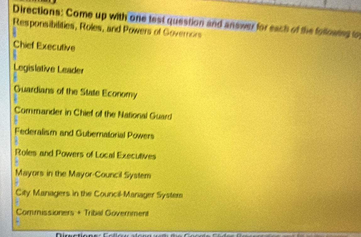 Directions: Come up with one test question and answer for each of the folloating to
Responsibilities, Roles, and Powers of Governors
Chief Executive
Legislative Leader
Guardians of the State Economy
Commander in Chief of the National Guard
Federalism and Gubernatorial Powers
Roles and Powers of Local Executives
Mayors in the Mayor-Council System
City Managers in the Council-Manager Systera
Commissioners + Tribal Government