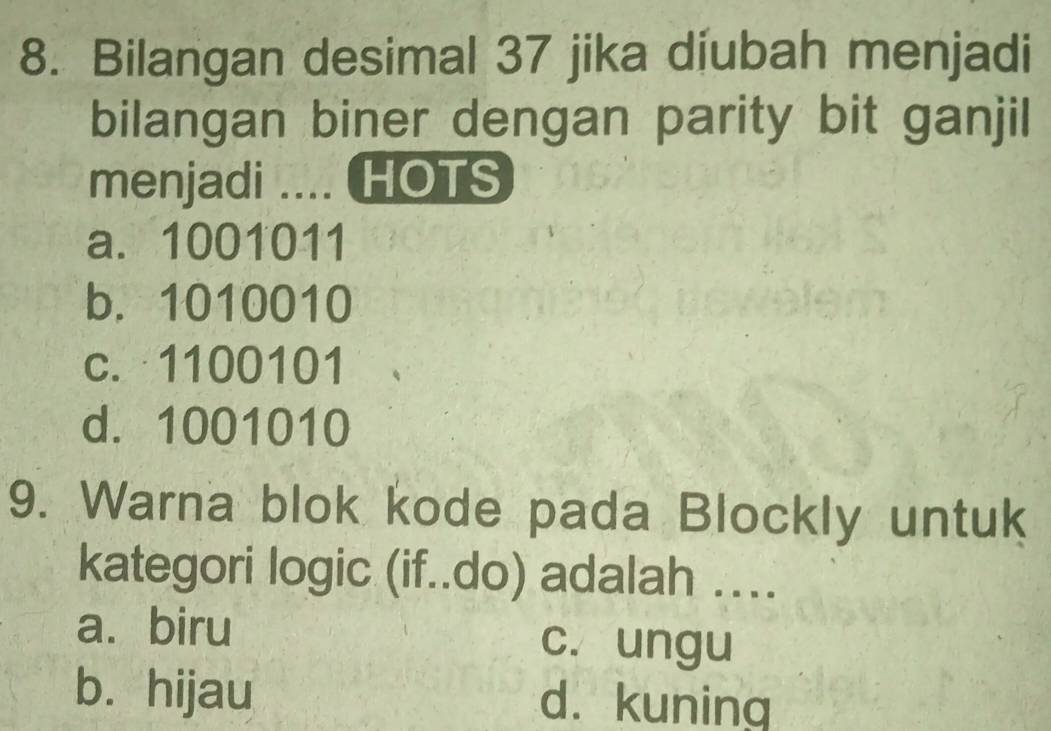 Bilangan desimal 37 jika diubah menjadi
bilangan biner dengan parity bit ganjil
menjadi .... HOTS
a. 1001011
b. 1010010
c. 1100101
d. 1001010
9. Warna blok kode pada Blockly untuk
kategori logic (if..do) adalah ….
a. biru c. ungu
b. hijau d. kuning