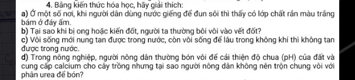 Bằng kiến thức hóa học, hãy giải thích: 
a) Ở một số nơi, khi người dân dùng nước giếng để đun sôi thì thấy có lớp chất rắn màu trắng 
bám ở đáy ấm. 
b) Tại sao khi bị ong hoặc kiến đốt, người ta thường bôi vôi vào vết đốt? 
c) Vôi sống mới nung tan được trong nước, còn vôi sống để lâu trong không khí thì không tan 
được trong nước. 
d) Trong nông nghiệp, người nông dân thường bón vôi để cải thiện độ chua (pH) của đất và 
cung cấp calcium cho cây trồng nhưng tại sao người nông dân không nên trộn chung vôi với 
phân urea để bón?