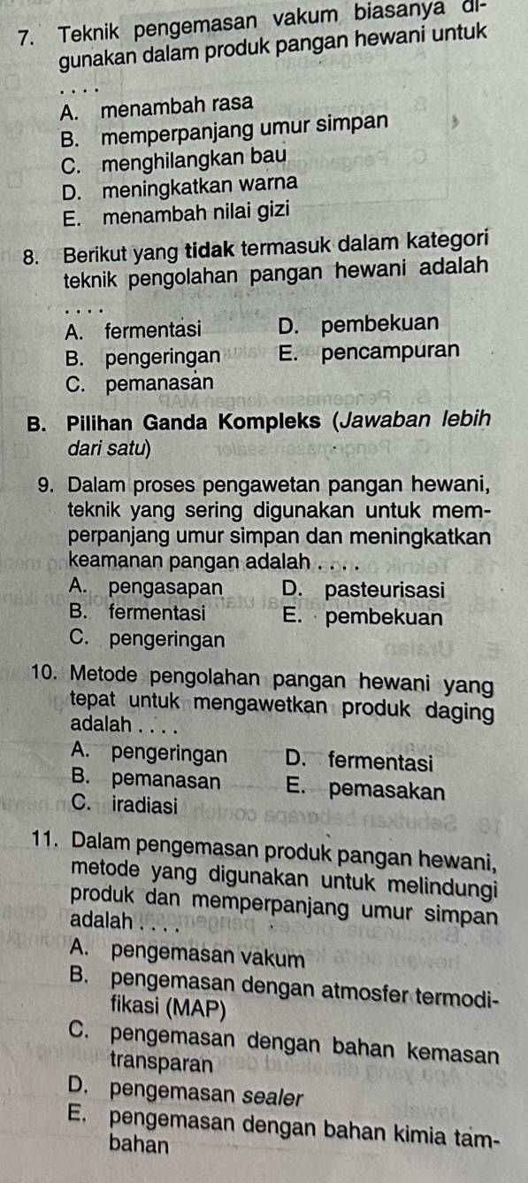 Teknik pengemasan vakum biasanya dl-
gunakan dalam produk pangan hewani untuk
A. menambah rasa
B. memperpanjang umur simpan
C. menghilangkan bau
D. meningkatkan warna
E. menambah nilai gizi
8. Berikut yang tidak termasuk dalam kategori
teknik pengolahan pangan hewani adalah
A. fermentasi D. pembekuan
B. pengeringan E. pencampuran
C. pemanasán
B. Pilihan Ganda Kompleks (Jawaban lebih
dari satu)
9. Dalam proses pengawetan pangan hewani,
teknik yang sering digunakan untuk mem-
perpanjang umur simpan dan meningkatkan
keamanan pangan adalah
A. pengasapan D. pasteurisasi
B. fermentasi E. pembekuan
C. pengeringan
10. Metode pengolahan pangan hewani yan
tepat untuk mengawetkan produk daging 
adalah . . . .
A. pengeringan D. fermentasi
B. pemanasan E. pemasakan
C. iradiasi
11. Dalam pengemasan produk pangan hewani,
metode yang digunakan untuk melindungi
produk dan memperpanjang umur simpan
adalah .
A. pengemasan vakum
B. pengemasan dengan atmosfer termodi-
fikasi (MAP)
C. pengemasan dengan bahan kemasan
transparan
D. pengemasan sealer
E. pengemasan dengan bahan kimia tam-
bahan