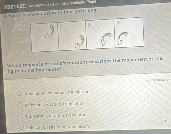 PRETEST: Transformations on the Coordinate Plane
A figure is shown below in four positions.
Which sequence of transformations describes the movement of the
figure in the four boxes?
13 of 14 QUESTION
Translation, reflection, translation
Reflection, rotation, translation
Translation, rotation, translation
Reflection, reflection, translation