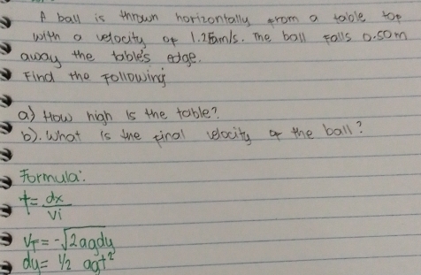 A ball is thrown horizontally prom a table top 
with a velocity of 1. 2Famls. The ball palls 0. som
away the tables edge. 
Find the following 
a) How high is the table? 
(). What is the tinal velocity of the ball? 
Formula.
t= dx/vi 
V_T=-sqrt(2agdy)
dy=1/2agt^2